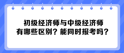 初級經(jīng)濟師與中級經(jīng)濟師有哪些區(qū)別？能同時報考嗎？