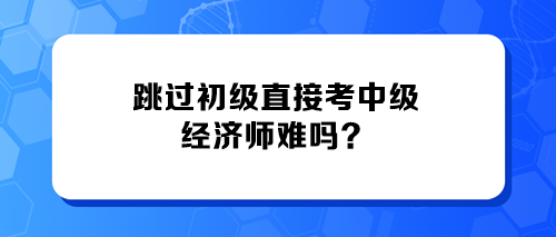 跳過初級(jí)直接考中級(jí)經(jīng)濟(jì)師難嗎？