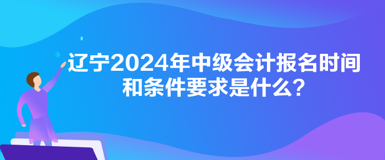 遼寧2024年中級會計報名時間和條件要求是什么？