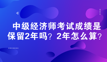 中級(jí)經(jīng)濟(jì)師考試成績(jī)是保留2年嗎？2年怎么算？