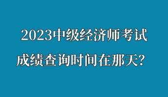 2023中級經(jīng)濟(jì)師考試成績查詢時間在那天？