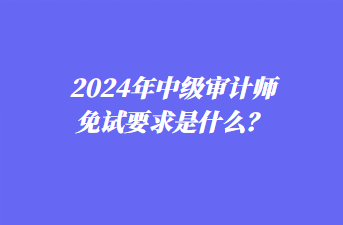 2024年中級(jí)審計(jì)師免試要求是什么？