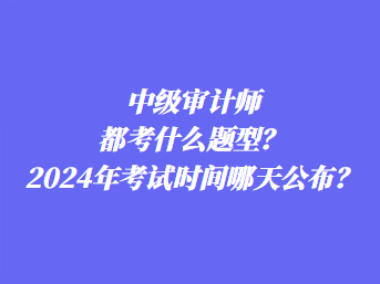 中級(jí)審計(jì)師都考什么題型？2024年考試時(shí)間哪天公布？