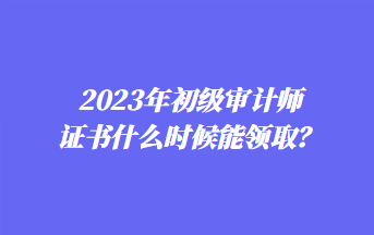 2023年初級審計(jì)師證書什么時候能領(lǐng)??？