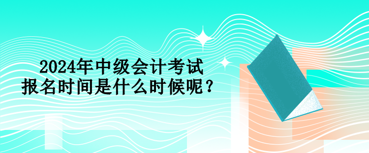 2024年中級會計考試報名時間是什么時候呢？