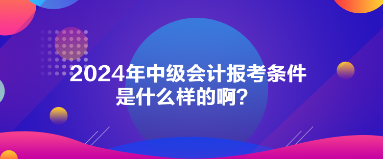 2024年中級會計報考條件是什么樣的??？