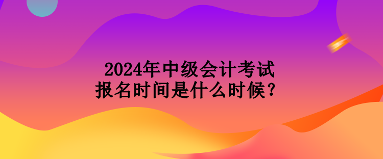 2024年中級會計考試報名時間是什么時候？