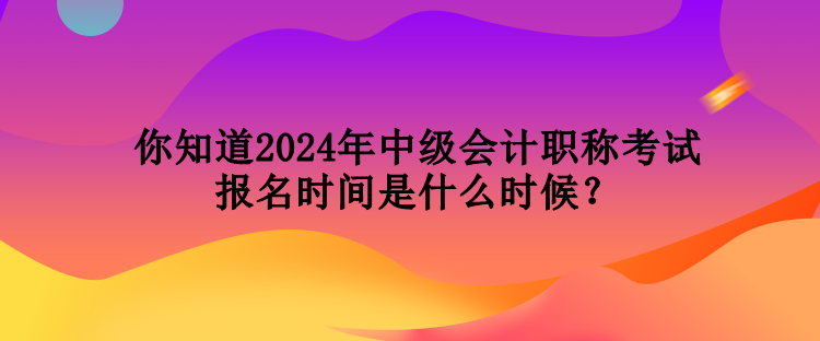 你知道2024年中級會計職稱考試報名時間是什么時候？