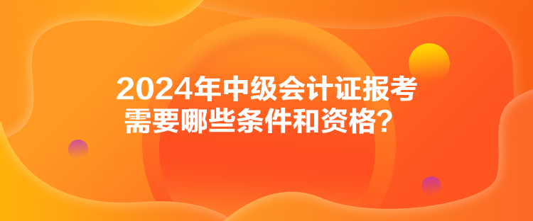 2024年中級會計證報考需要哪些條件和資格？