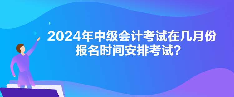 2024年中級會計考試在幾月份報名時間安排考試？