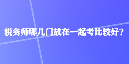 稅務(wù)師哪幾門(mén)放在一起考比較好？