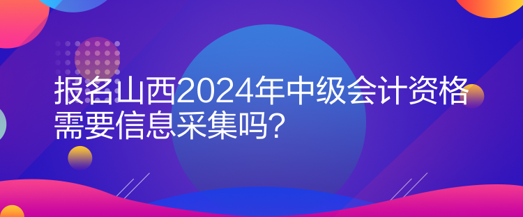 報(bào)名山西2024年中級(jí)會(huì)計(jì)資格需要信息采集嗎？