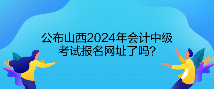 公布山西2024年會(huì)計(jì)中級(jí)考試報(bào)名網(wǎng)址了嗎？