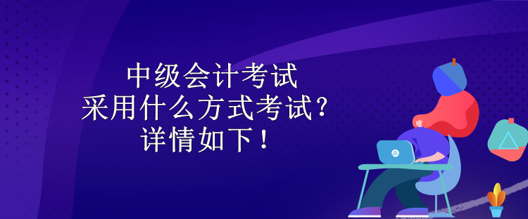 中級會計考試采用什么方式考試？詳情如下！