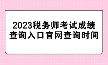 2023稅務師考試成績查詢入口官網(wǎng)查詢時間