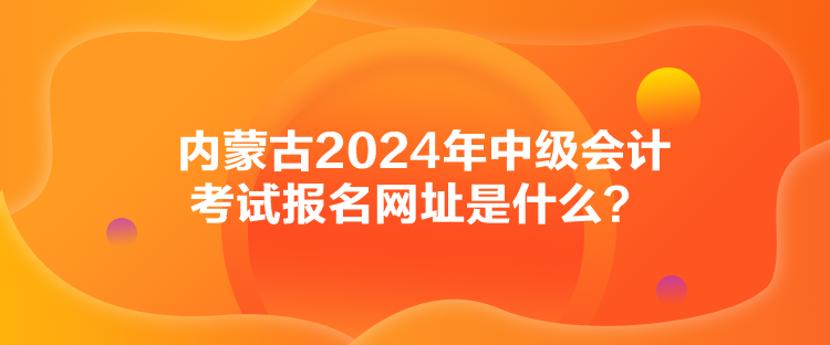 內蒙古2024年中級會計考試報名網(wǎng)址是什么？