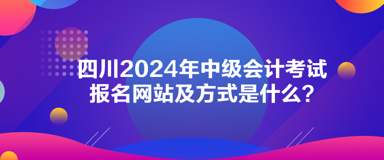 四川2024年中級會計考試報名網(wǎng)站及方式是什么？