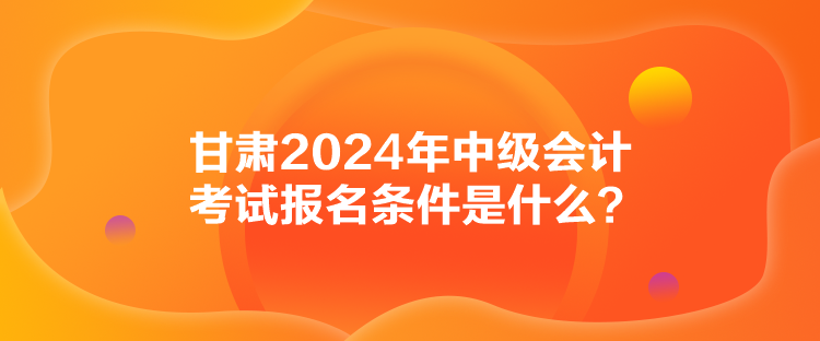 甘肅2024年中級(jí)會(huì)計(jì)考試報(bào)名條件是什么？