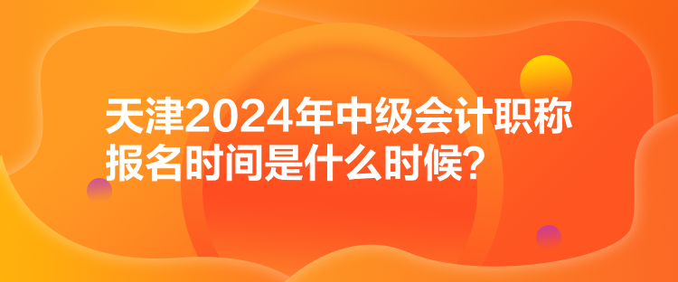 天津2024年中級會計職稱報名時間是什么時候？