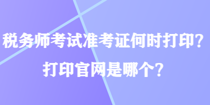 稅務(wù)師考試準(zhǔn)考證何時打??？打印官網(wǎng)是哪個？