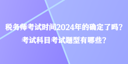 稅務(wù)師考試時間2024年的確定了嗎？考試科目考試題型有哪些？