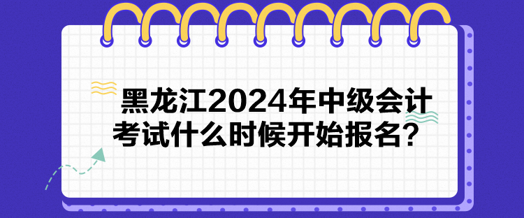 黑龍江2024年中級會計考試什么時候開始報名？