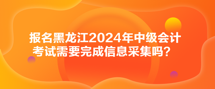 報名黑龍江2024年中級會計考試需要完成信息采集嗎？