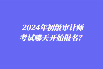 2024年初級(jí)審計(jì)師考試哪天開始報(bào)名？