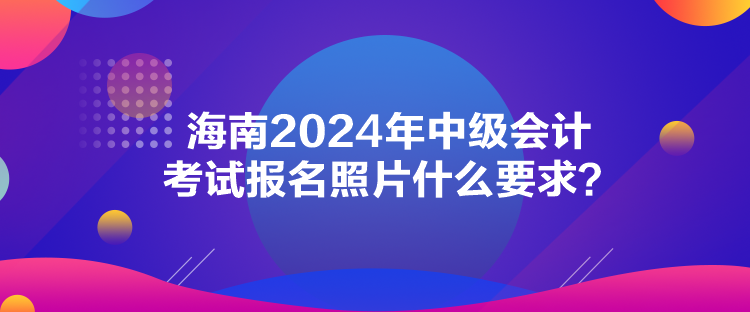 海南2024年中級會計考試報名照片什么要求？