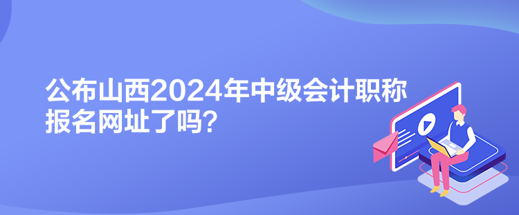 公布山西2024年中級(jí)會(huì)計(jì)職稱報(bào)名網(wǎng)址了嗎？