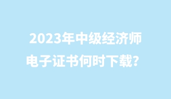 2023年中級經(jīng)濟師電子證書何時下載？