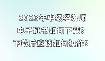 2023年中級經(jīng)濟師電子證書如何下載？下載后應(yīng)該如何操作？