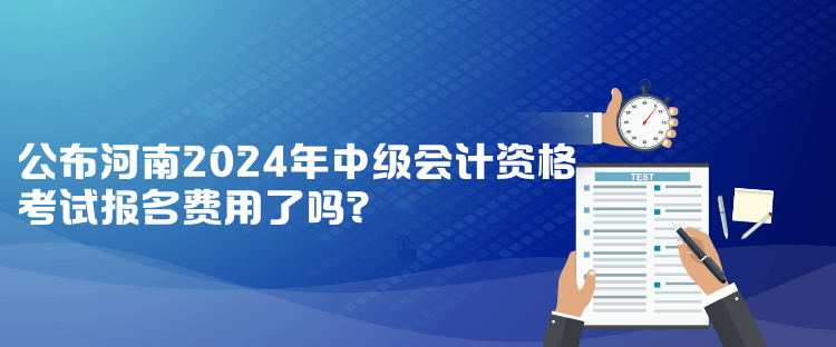 公布河南2024年中級會計資格考試報名費(fèi)用了嗎？