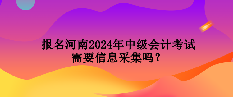 報(bào)名河南2024年中級(jí)會(huì)計(jì)考試需要信息采集嗎？