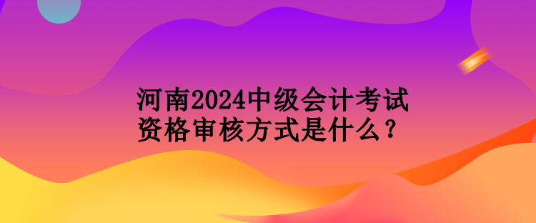 河南2024中級會計(jì)考試資格審核方式是什么？