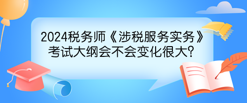 2024年稅務師《涉稅服務實務》考試大綱會不會變化很大