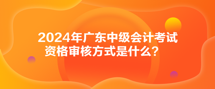 2024年廣東中級(jí)會(huì)計(jì)考試資格審核方式是什么？