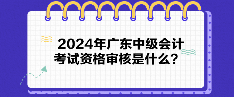 2024年廣東中級會計考試資格審核是什么？