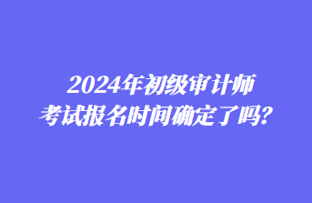 2024年初級(jí)審計(jì)師考試報(bào)名時(shí)間確定了嗎？