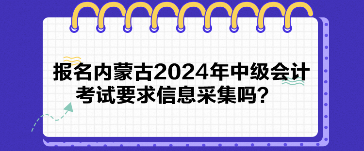 報(bào)名內(nèi)蒙古2024年中級(jí)會(huì)計(jì)考試要求信息采集嗎？