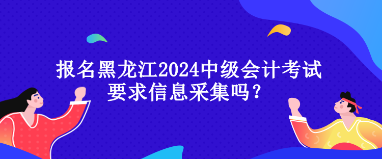 報名黑龍江2024中級會計考試要求信息采集嗎？