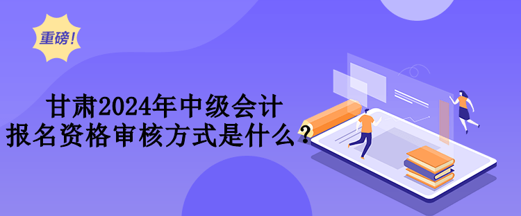 甘肅2024年中級會計報名資格審核方式是什么？