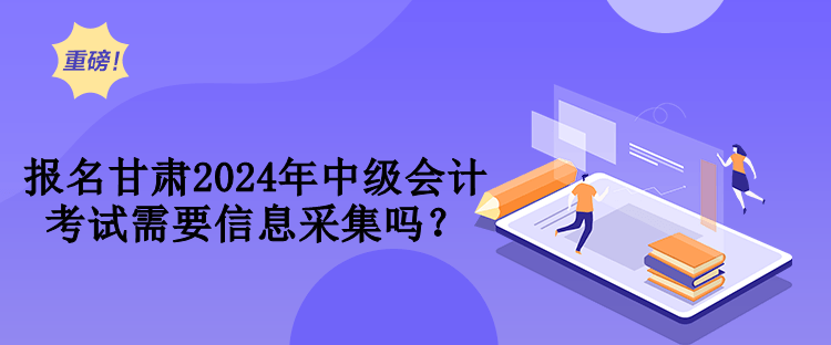 報名甘肅2024年中級會計考試需要信息采集嗎？