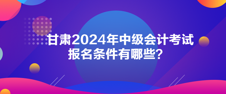 甘肅2024年中級(jí)會(huì)計(jì)考試報(bào)名條件有哪些？