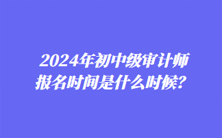 2024年初中級審計師報名時間是什么時候？