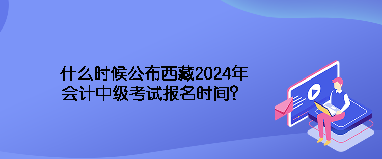 什么時候公布西藏2024年會計中級考試報名時間？