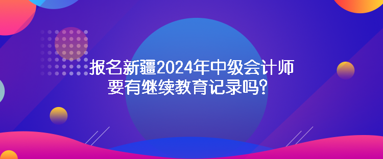 報(bào)名新疆2024年中級會計(jì)師要有繼續(xù)教育記錄嗎？