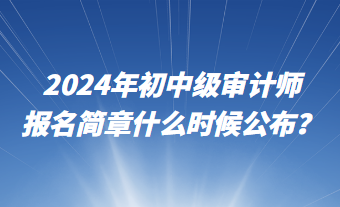 2024年初中級(jí)審計(jì)師報(bào)名簡(jiǎn)章什么時(shí)候公布？