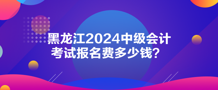 黑龍江2024中級會計考試報名費多少錢？