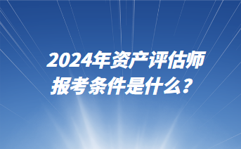 2024年資產(chǎn)評(píng)估師報(bào)考條件是什么？